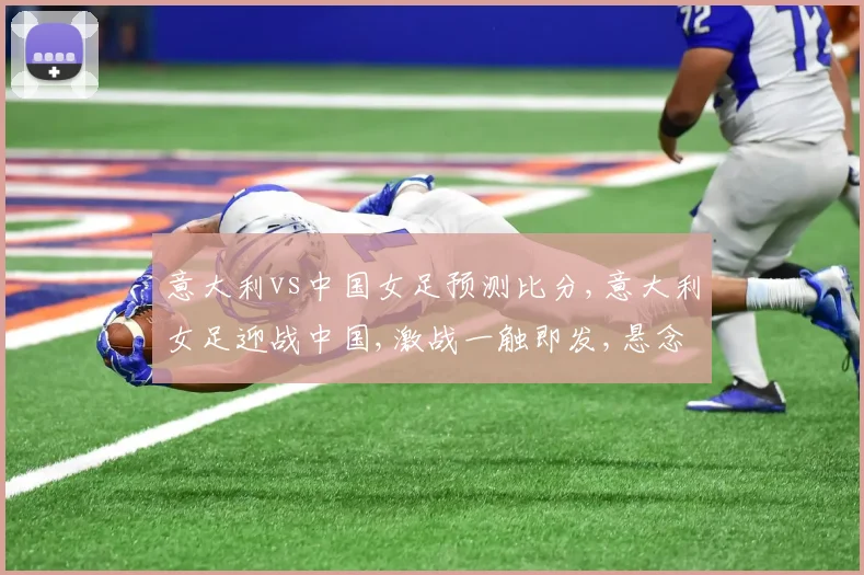 意大利vs中国女足预测比分,意大利女足迎战中国,激战一触即发,悬念重重,战况如何
