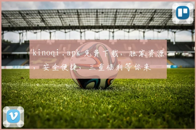 kinoqi .apk 免费下载，独家资源，安全便捷，三重福利等你来