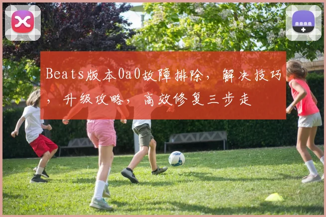Beats版本0a0故障排除，解决技巧，升级攻略，高效修复三步走