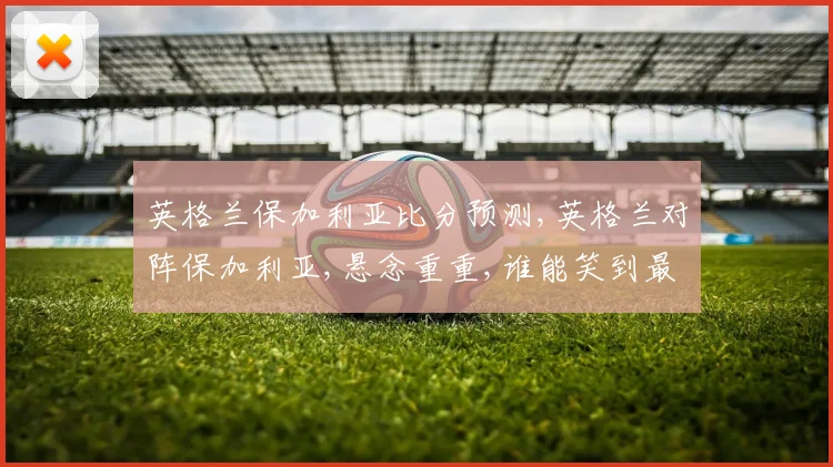 英格兰保加利亚比分预测,英格兰对阵保加利亚,悬念重重,谁能笑到最后